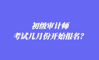 初級(jí)審計(jì)師考試幾月份開(kāi)始報(bào)名？