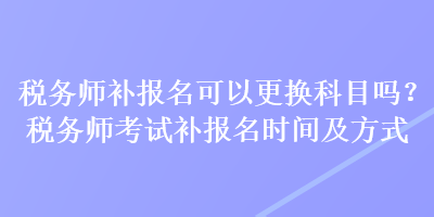 稅務師補報名可以更換科目嗎？稅務師考試補報名時間及方式