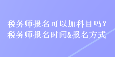 稅務(wù)師報(bào)名可以加科目嗎？稅務(wù)師報(bào)名時(shí)間&報(bào)名方式