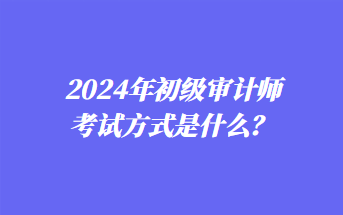 2024年初級審計(jì)師考試方式是什么？