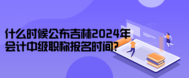 什么時候公布吉林2024年會計中級職稱報名時間？