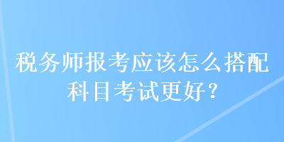 稅務(wù)師報考應(yīng)該怎么搭配科目考試更好？