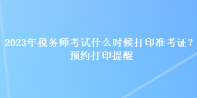 2023年稅務(wù)師考試什么時候打印準(zhǔn)考證？預(yù)約打印提醒