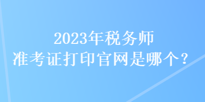 2023年稅務(wù)師準(zhǔn)考證打印官網(wǎng)是哪個(gè)？