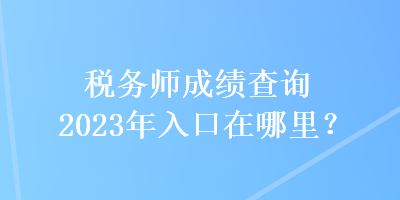 稅務(wù)師成績(jī)查詢(xún)2023年入口在哪里？