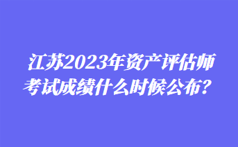 江蘇2023年資產(chǎn)評估師考試成績什么時候公布？