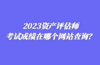 2023資產(chǎn)評估師考試成績在哪個網(wǎng)站查詢？