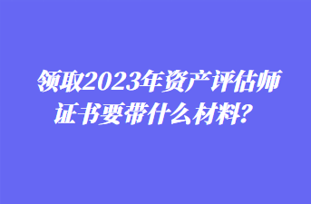 領(lǐng)取2023年資產(chǎn)評(píng)估師證書要帶什么材料？