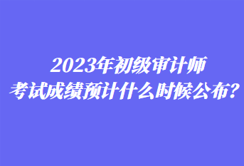 2023年初級審計師考試成績預(yù)計什么時候公布？