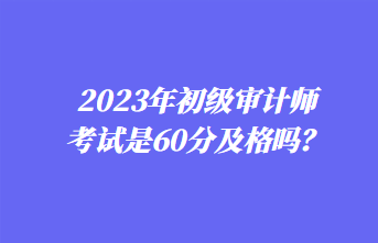 2023年初級審計師考試是60分及格嗎？