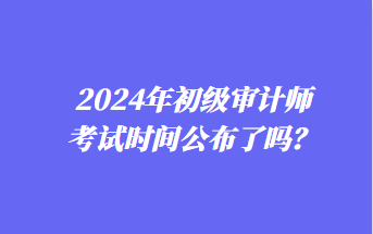 2024年初級(jí)審計(jì)師考試時(shí)間公布了嗎？