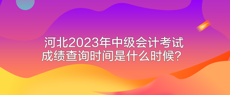 河北2023年中級會計考試成績查詢時間是什么時候？