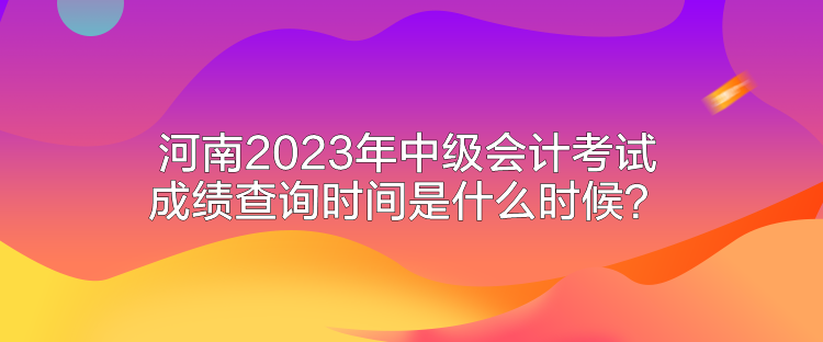 河南2023年中級(jí)會(huì)計(jì)考試成績(jī)查詢時(shí)間是什么時(shí)候？