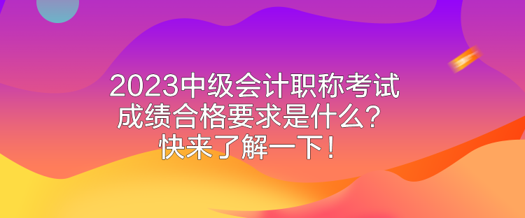 2023中級會計職稱考試成績合格要求是什么？快來了解一下！