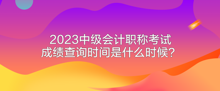 2023中級(jí)會(huì)計(jì)職稱考試成績(jī)查詢時(shí)間是什么時(shí)候？