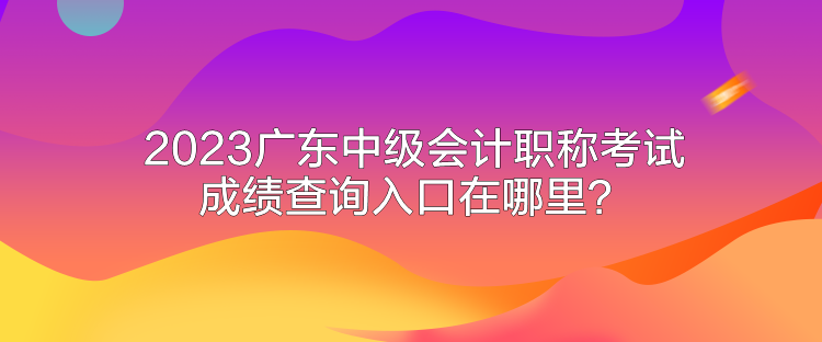 2023廣東中級會計職稱考試成績查詢入口在哪里？