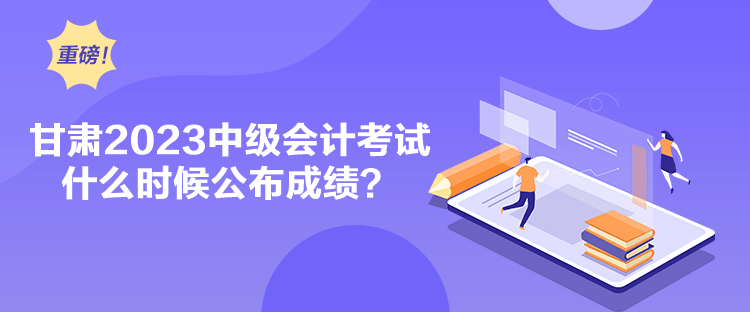 甘肅2023中級會計考試什么時候公布成績？