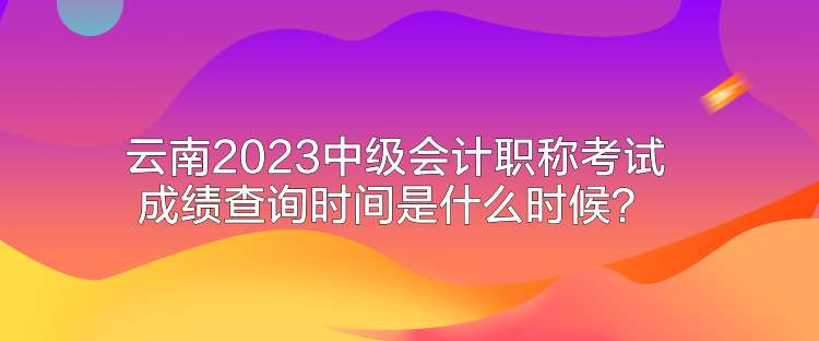 云南2023中級(jí)會(huì)計(jì)職稱(chēng)考試成績(jī)查詢(xún)時(shí)間是什么時(shí)候？