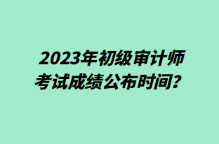 2023年初級(jí)審計(jì)師考試成績(jī)公布時(shí)間？