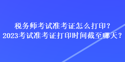 稅務(wù)師考試準(zhǔn)考證怎么打??？2023考試準(zhǔn)考證打印時(shí)間截至哪天？