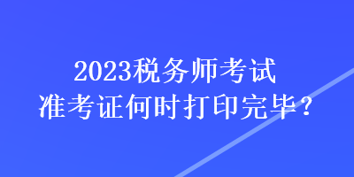 2023稅務(wù)師考試準考證何時打印完畢？