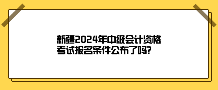 新疆2024年中級(jí)會(huì)計(jì)資格考試報(bào)名條件公布了嗎？