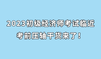 2023初級經(jīng)濟(jì)師考試臨近 考前壓軸干貨來了！