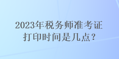 2023年稅務(wù)師準考證打印時間是幾點？