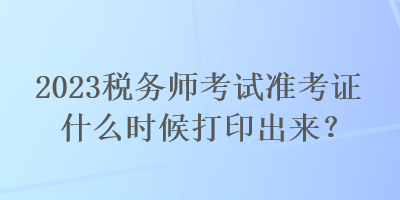 2023稅務(wù)師考試準(zhǔn)考證什么時候打印出來？