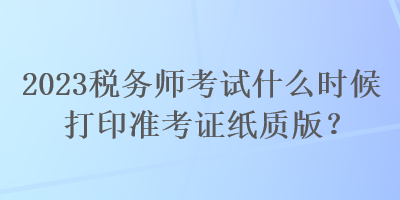 2023稅務師考試什么時候打印準考證紙質(zhì)版？