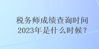 稅務(wù)師成績(jī)查詢時(shí)間2023年是什么時(shí)候？