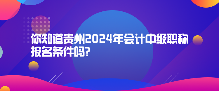 你知道貴州2024年會計中級職稱報名條件嗎？