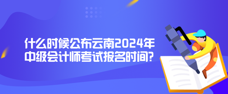 什么時候公布云南2024年中級會計師考試報名時間？