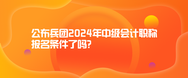 公布兵團(tuán)2024年中級會計職稱報名條件了嗎？