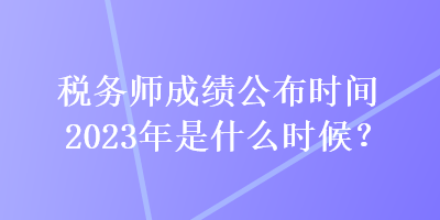 稅務(wù)師成績公布時間2023年是什么時候？