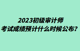 2023初級(jí)審計(jì)師考試成績(jī)預(yù)計(jì)什么時(shí)候公布？