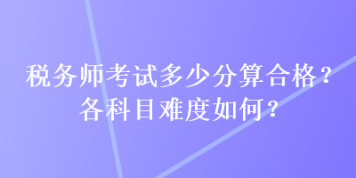 稅務(wù)師考試多少分算合格？各科目難度如何？