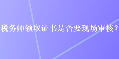 稅務(wù)師領(lǐng)取證書是否要現(xiàn)場(chǎng)審核？