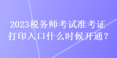 2023稅務師考試準考證打印入口什么時候開通？