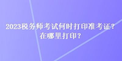 2023稅務(wù)師考試何時(shí)打印準(zhǔn)考證？在哪里打??？