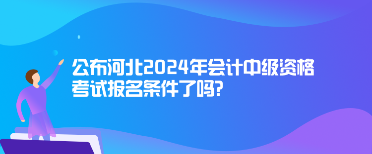 公布河北2024年會計中級資格考試報名條件了嗎？