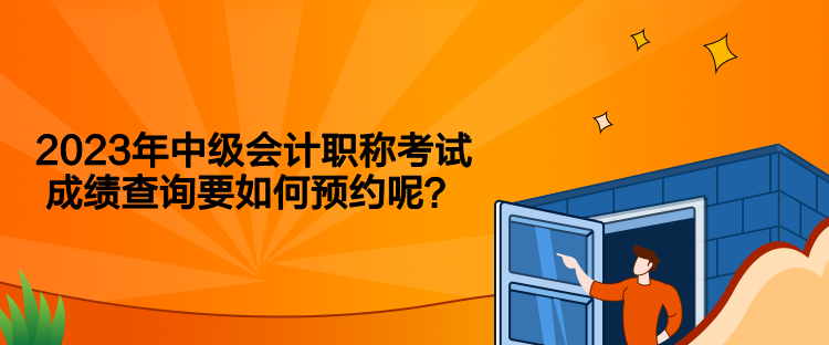 2023年中級會計職稱考試成績查詢要如何預(yù)約呢？