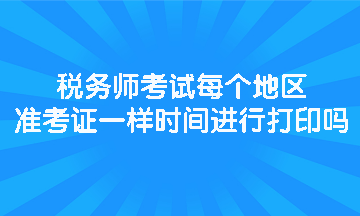 稅務(wù)師考試每個地區(qū)準(zhǔn)考證一樣時間進行打印嗎？