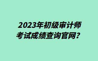 2023年初級審計師考試成績查詢官網(wǎng)？