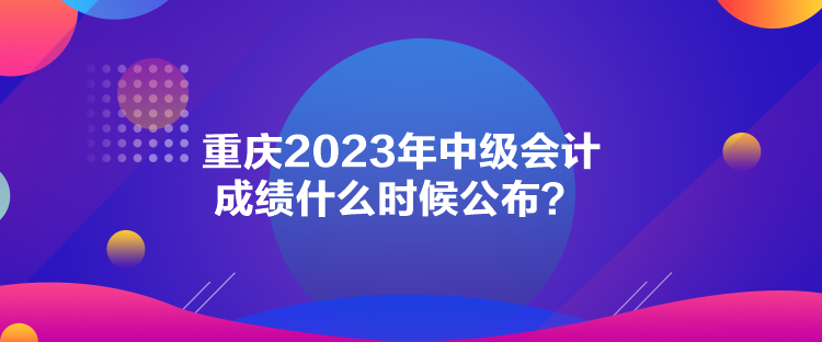 重慶2023年中級(jí)會(huì)計(jì)成績什么時(shí)候公布？