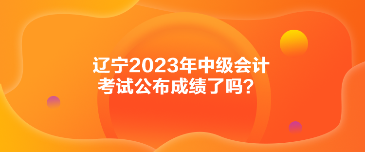 遼寧2023年中級會計(jì)考試公布成績了嗎？