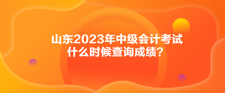 山東2023年中級會計考試什么時候查詢成績？