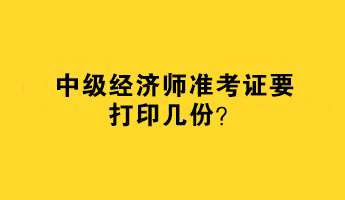 中級(jí)經(jīng)濟(jì)師準(zhǔn)考證要打印幾份？