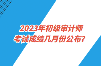 2023年初級審計師考試成績幾月份公布？