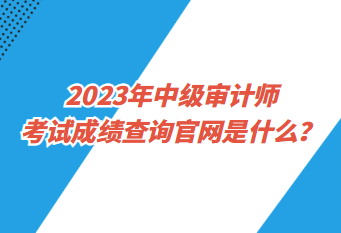 2023年中級審計師考試成績查詢官網(wǎng)是什么？